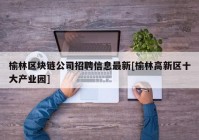 榆林区块链公司招聘信息最新[榆林高新区十大产业园]