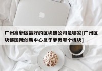 广州高新区最好的区块链公司是哪家[广州区块链国际创新中心属于萝岗哪个板块]